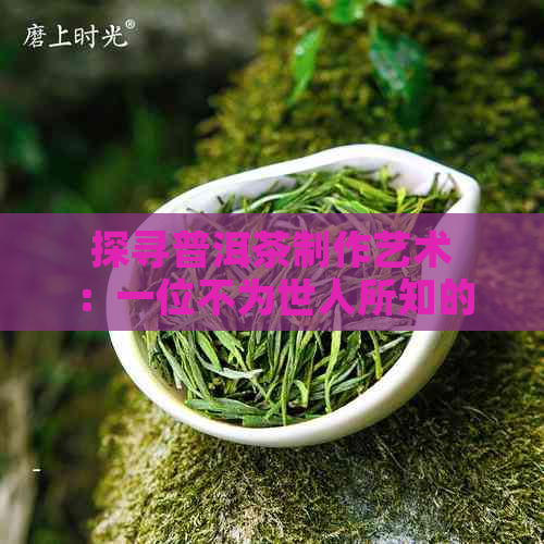 探寻普洱茶制作艺术：一位不为世人所知的小罐茶制茶大师的故事