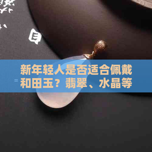 新年轻人是否适合佩戴和田玉？翡翠、水晶等宝石如何选择？