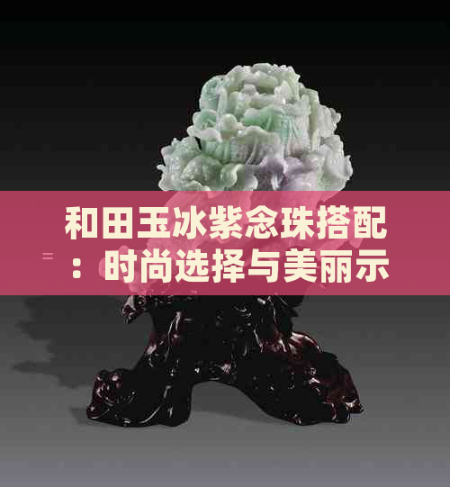 和田玉冰紫念珠搭配：时尚选择与美丽示范