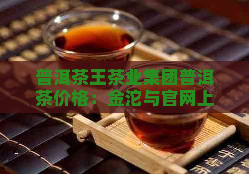 普洱茶王茶业集团普洱茶价格：金沱与官网上的售价解析