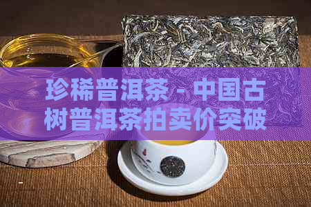 珍稀普洱茶 - 中国古树普洱茶拍卖价突破5000万元人民币