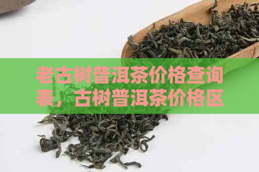 老古树普洱茶价格查询表，古树普洱茶价格区间及饼价详情