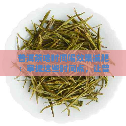 普洱茶啥时间喝效果减肥：掌握这些时间点，让普洱茶助你瘦身成功！