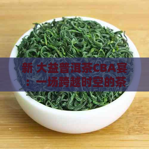 新 大益普洱茶CBA宴：一场跨越时空的茶文化体验