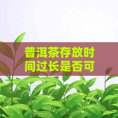 普洱茶存放时间过长是否可以饮用？如何判断普洱茶是否过期？