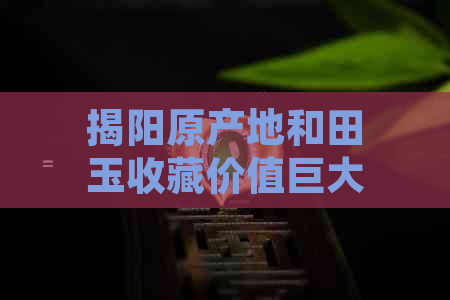 揭阳原产地和田玉收藏价值巨大，近年来成为收藏家们追捧的热门。