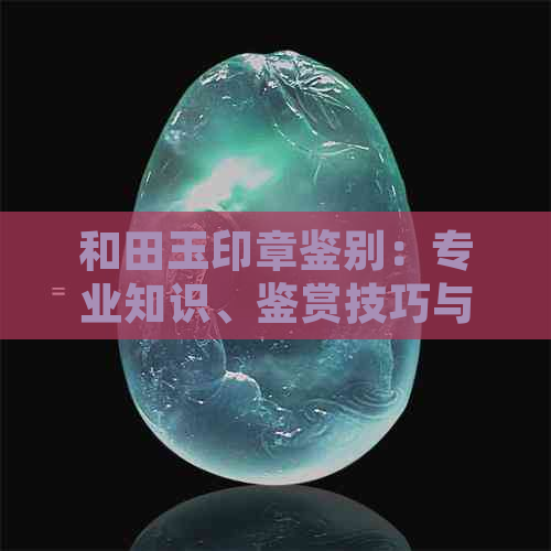 和田玉印章鉴别：专业知识、鉴赏技巧与收藏价值全方位解析