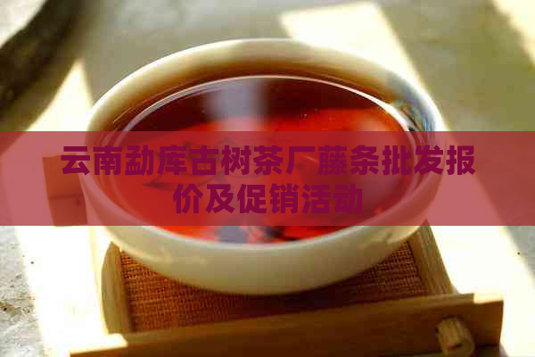 云南勐库古树茶厂藤条批发报价及促销活动