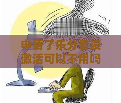 申请了乐分易没激活可以不用吗？如何取消未激活的额度？