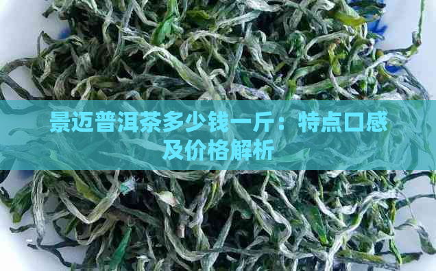 景迈普洱茶多少钱一斤：特点口感及价格解析