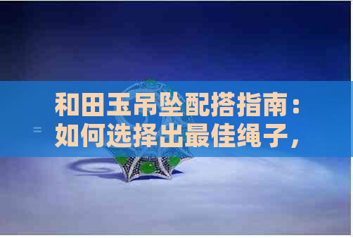 和田玉吊坠配搭指南：如何选择出更佳绳子，让你的饰品更加闪耀