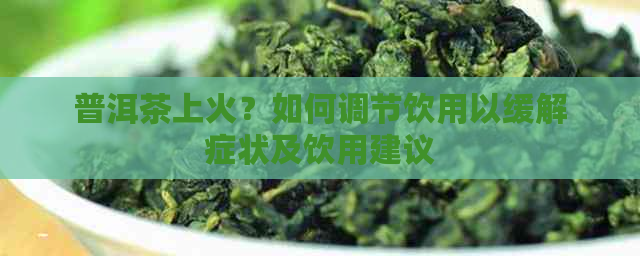 普洱茶上火？如何调节饮用以缓解症状及饮用建议