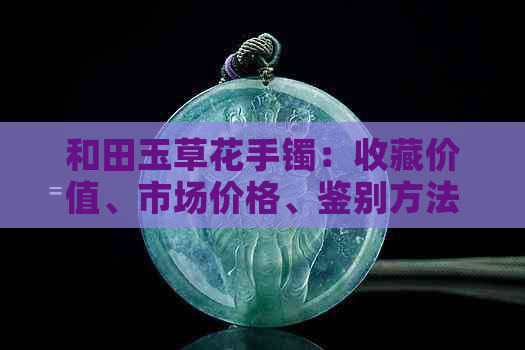 和田玉草花手镯：收藏价值、市场价格、鉴别方法、购买渠道