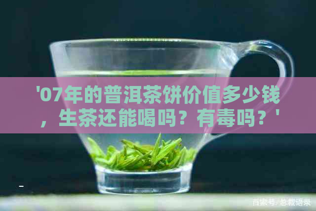 '07年的普洱茶饼价值多少钱，生茶还能喝吗？有吗？'