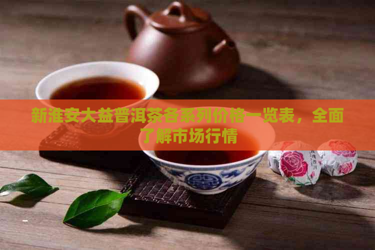 新淮安大益普洱茶各系列价格一览表，全面了解市场行情