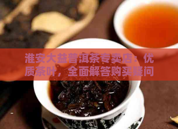 淮安大益普洱茶专卖店：优质茶叶，全面解答购买疑问，享受专业泡茶体验