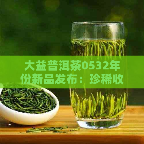 大益普洱茶0532年份新品发布：珍稀收藏佳品，限时优，赠送精美茶具