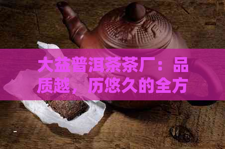 大益普洱茶茶厂：品质越，历悠久的全方位茶叶生产商