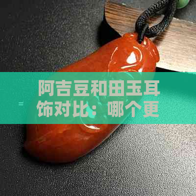 阿吉豆和田玉耳饰对比：哪个更受欢迎？哪款更适合搭配？