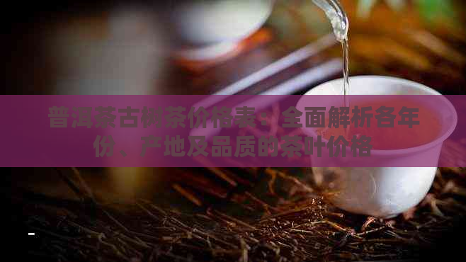 普洱茶古树茶价格表：全面解析各年份、产地及品质的茶叶价格