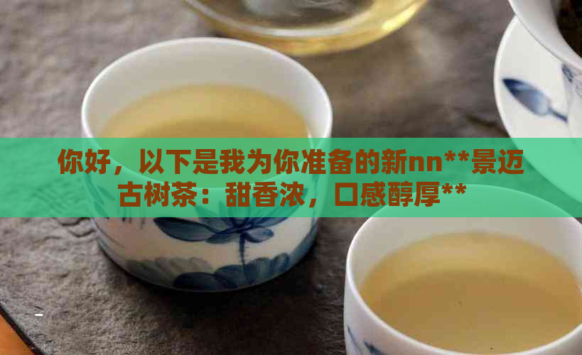 你好，以下是我为你准备的新nn**景迈古树茶：甜香浓，口感醇厚**