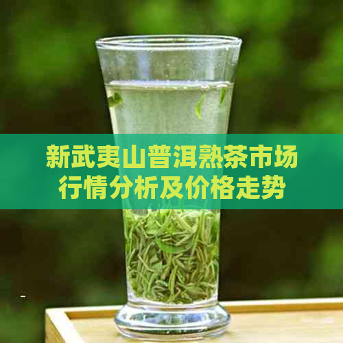 新武夷山普洱熟茶市场行情分析及价格走势 - 茶叶投资指南