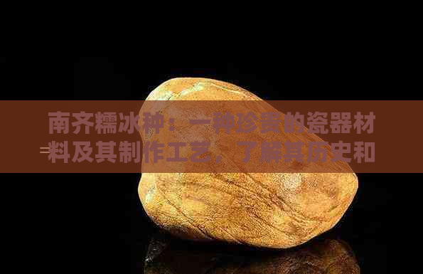 南齐糯冰种：一种珍贵的瓷器材料及其制作工艺，了解其历史和价值