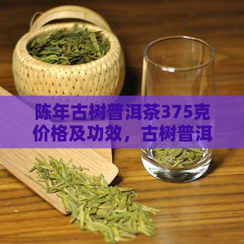 陈年古树普洱茶375克价格及功效，古树普洱与陈年普洱的区别解析