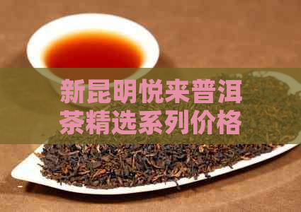 新昆明悦来普洱茶精选系列价格指南，让您一窥顶级品质的魅力