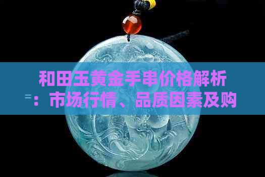 和田玉黄金手串价格解析：市场行情、品质因素及购买建议全方位解读