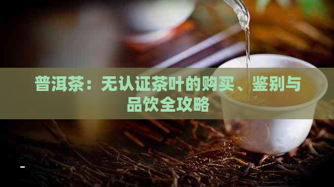 普洱茶：无认证茶叶的购买、鉴别与品饮全攻略