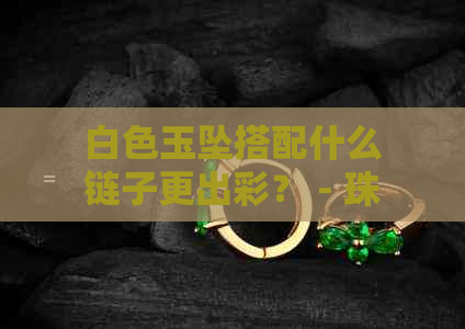 白色玉坠搭配什么链子更出彩？ - 珠宝首饰设计攻略