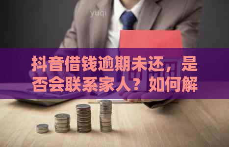 抖音借钱逾期未还，是否会联系家人？如何解决还款问题？