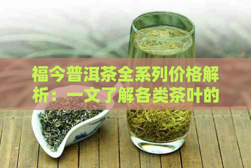 福今普洱茶全系列价格解析：一文了解各类茶叶的市场价、收藏价值与投资前景