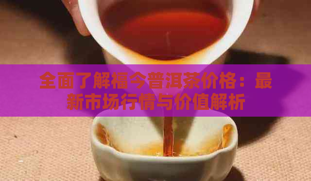 全面了解福今普洱茶价格：最新市场行情与价值解析