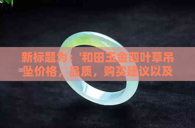 新标题为：'和田玉金四叶草吊坠价格，品质，购买建议以及收藏价值分析'