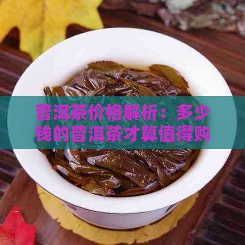 普洱茶价格解析：多少钱的普洱茶才算值得购买？