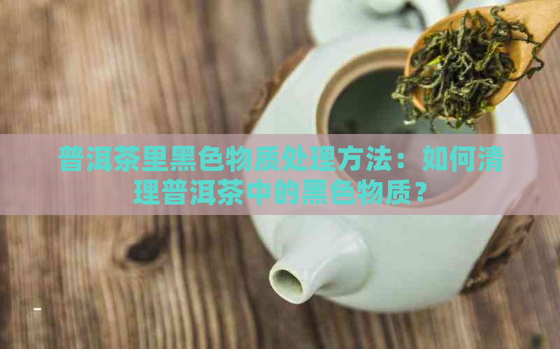 普洱茶里黑色物质处理方法：如何清理普洱茶中的黑色物质？