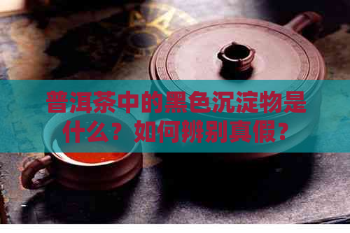 普洱茶中的黑色沉淀物是什么？如何辨别真假？