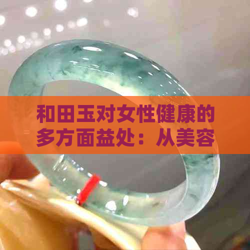 和田玉对女性健康的多方面益处：从美容到抗衰老，你不可忽视的魅力之源