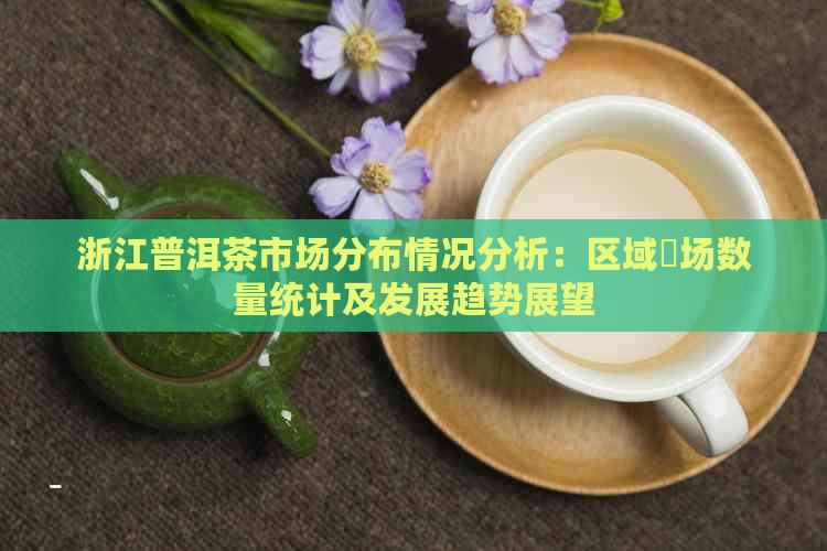 浙江普洱茶市场分布情况分析：区域巿场数量统计及发展趋势展望