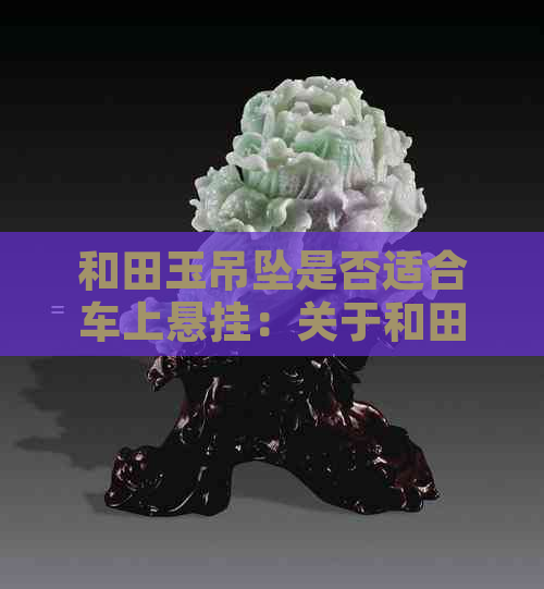 和田玉吊坠是否适合车上悬挂：关于和田玉挂车的使用问题