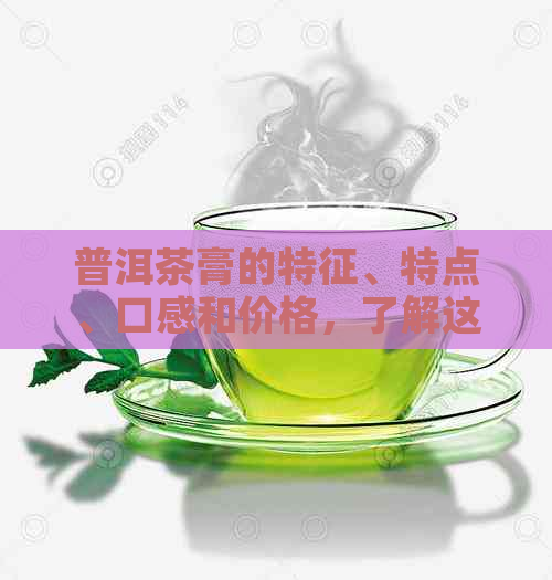 普洱茶膏的特征、特点、口感和价格，了解这款茶的关键信息。