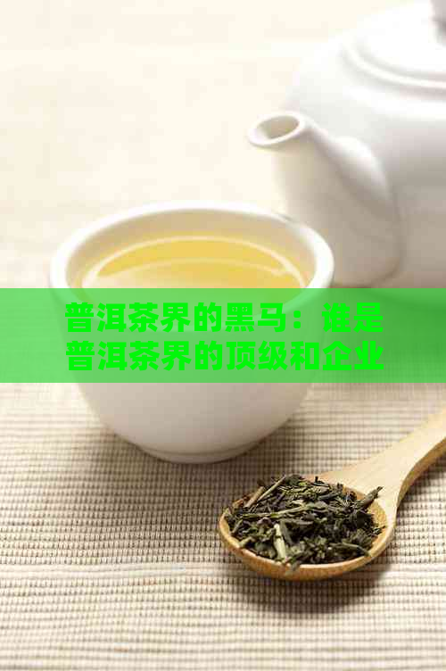 普洱茶界的黑马：谁是普洱茶界的顶级和企业？