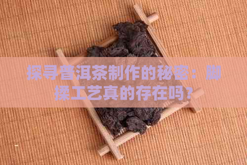 探寻普洱茶制作的秘密：脚揉工艺真的存在吗？