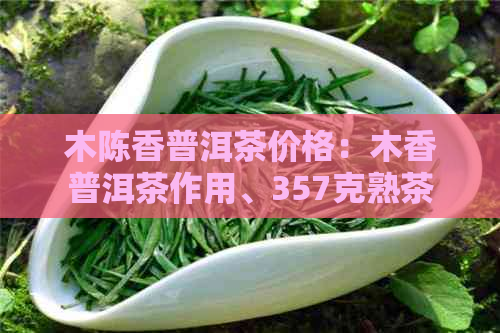 木陈香普洱茶价格：木香普洱茶作用、357克熟茶价格及饼价汇总