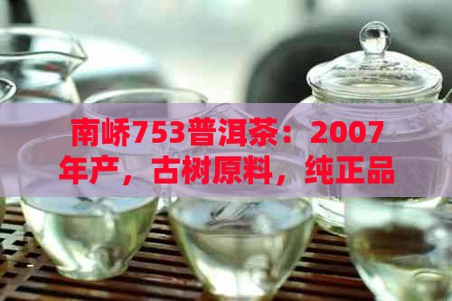 南峤753普洱茶：2007年产，古树原料，纯正品质，收藏佳品