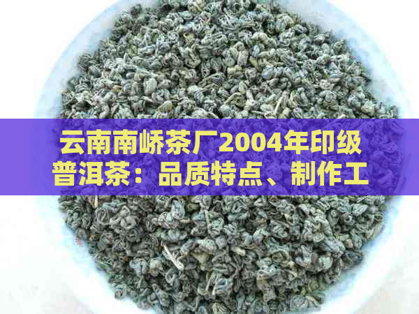 云南南峤茶厂2004年印级普洱茶：品质特点、制作工艺与收藏价值全面解析