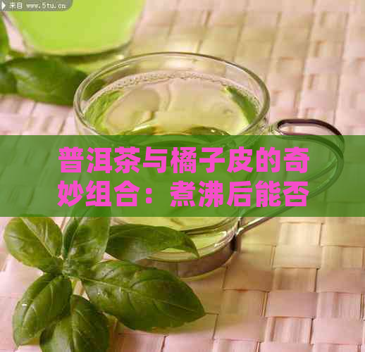 普洱茶与橘子皮的奇妙组合：煮沸后能否饮用？