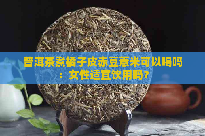 普洱茶煮橘子皮赤豆薏米可以喝吗：女性适宜饮用吗？